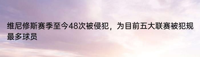 维尼修斯赛季至今48次被侵犯，为目前五大联赛被犯规最多球员