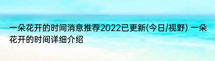 一朵花开的时间消息推荐2022已更新(今日/视野) 一朵花开的时间详细介绍