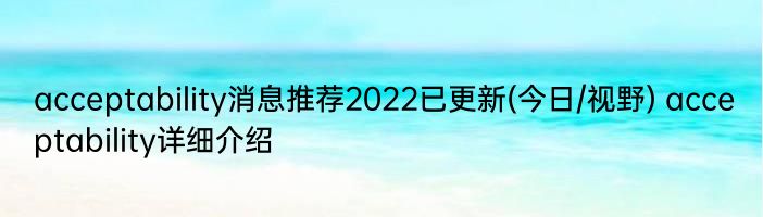 acceptability消息推荐2022已更新(今日/视野) acceptability详细介绍