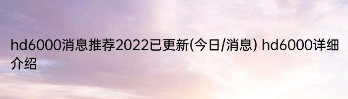 hd6000消息推荐2022已更新(今日/消息) hd6000详细介绍