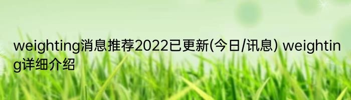 weighting消息推荐2022已更新(今日/讯息) weighting详细介绍