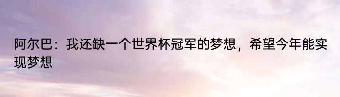 阿尔巴：我还缺一个世界杯冠军的梦想，希望今年能实现梦想