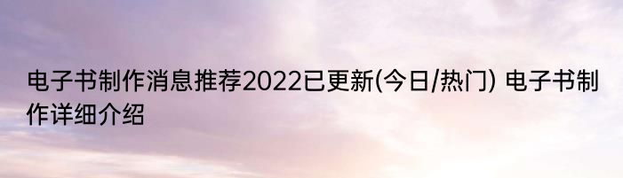 电子书制作消息推荐2022已更新(今日/热门) 电子书制作详细介绍