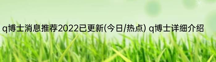 q博士消息推荐2022已更新(今日/热点) q博士详细介绍