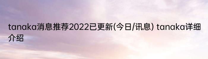 tanaka消息推荐2022已更新(今日/讯息) tanaka详细介绍