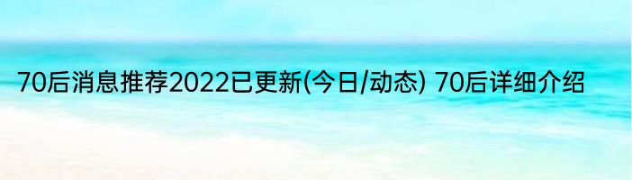 70后消息推荐2022已更新(今日/动态) 70后详细介绍