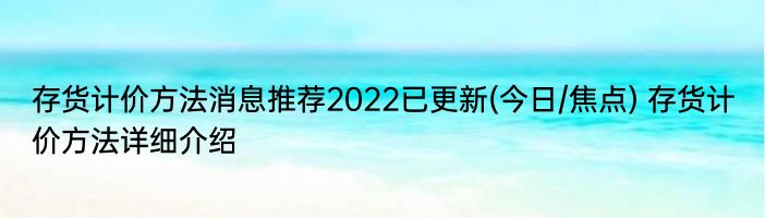 存货计价方法消息推荐2022已更新(今日/焦点) 存货计价方法详细介绍