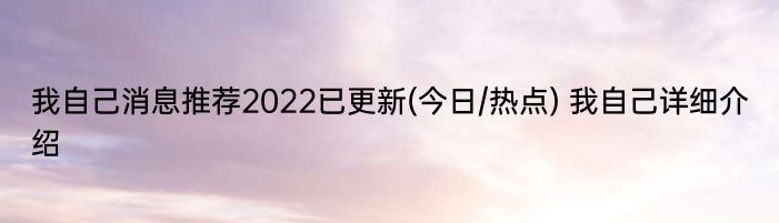 我自己消息推荐2022已更新(今日/热点) 我自己详细介绍