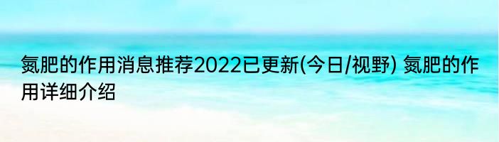 氮肥的作用消息推荐2022已更新(今日/视野) 氮肥的作用详细介绍