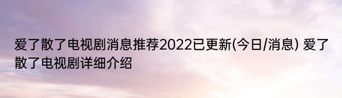 爱了散了电视剧消息推荐2022已更新(今日/消息) 爱了散了电视剧详细介绍