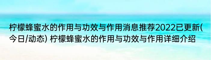 柠檬蜂蜜水的作用与功效与作用消息推荐2022已更新(今日/动态) 柠檬蜂蜜水的作用与功效与作用详细介绍