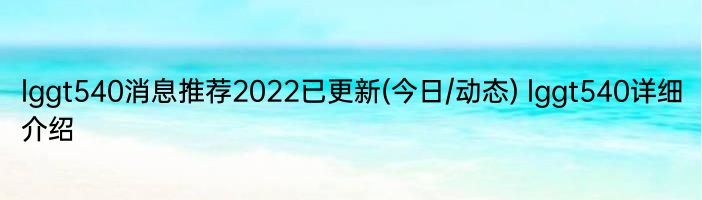 lggt540消息推荐2022已更新(今日/动态) lggt540详细介绍