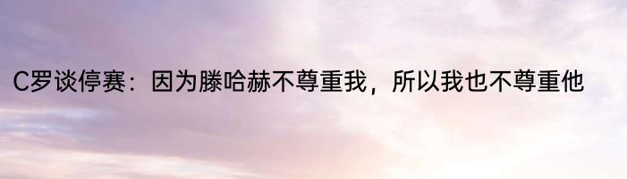 C罗谈停赛：因为滕哈赫不尊重我，所以我也不尊重他