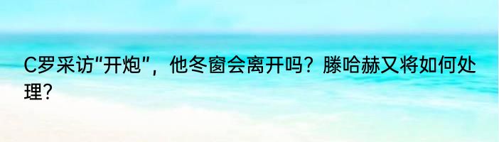 C罗采访“开炮”，他冬窗会离开吗？滕哈赫又将如何处理？