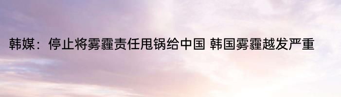 韩媒：停止将雾霾责任甩锅给中国 韩国雾霾越发严重