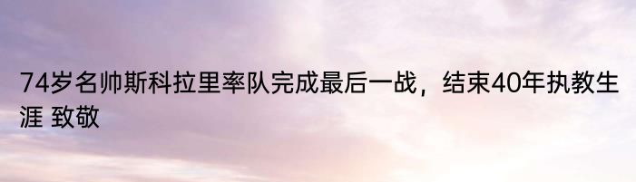 74岁名帅斯科拉里率队完成最后一战，结束40年执教生涯 致敬