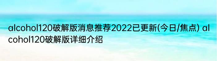 alcohol120破解版消息推荐2022已更新(今日/焦点) alcohol120破解版详细介绍