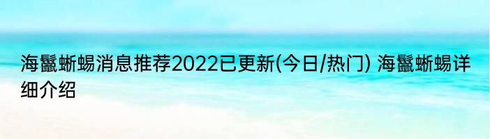 海鬣蜥蜴消息推荐2022已更新(今日/热门) 海鬣蜥蜴详细介绍