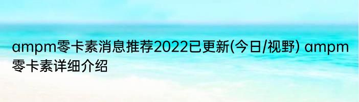 ampm零卡素消息推荐2022已更新(今日/视野) ampm零卡素详细介绍