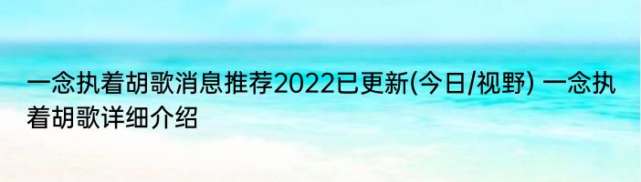 一念执着胡歌消息推荐2022已更新(今日/视野) 一念执着胡歌详细介绍