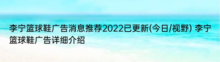 李宁篮球鞋广告消息推荐2022已更新(今日/视野) 李宁篮球鞋广告详细介绍