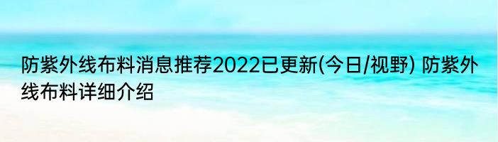 防紫外线布料消息推荐2022已更新(今日/视野) 防紫外线布料详细介绍