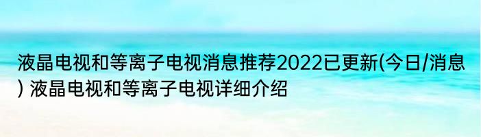 液晶电视和等离子电视消息推荐2022已更新(今日/消息) 液晶电视和等离子电视详细介绍