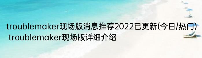 troublemaker现场版消息推荐2022已更新(今日/热门) troublemaker现场版详细介绍