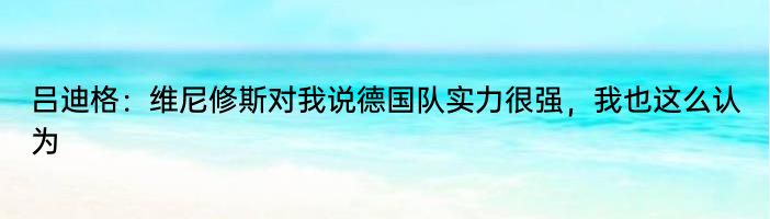 吕迪格：维尼修斯对我说德国队实力很强，我也这么认为