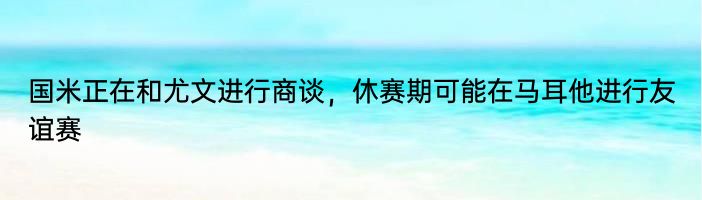 国米正在和尤文进行商谈，休赛期可能在马耳他进行友谊赛