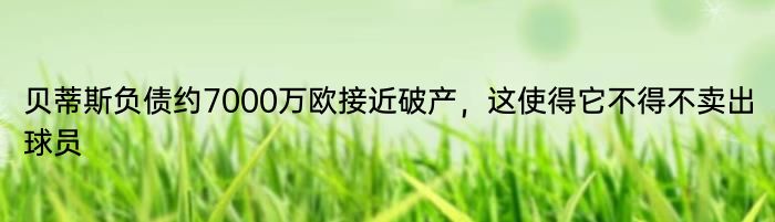 贝蒂斯负债约7000万欧接近破产，这使得它不得不卖出球员