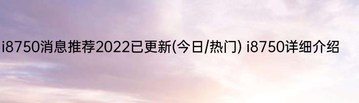 i8750消息推荐2022已更新(今日/热门) i8750详细介绍