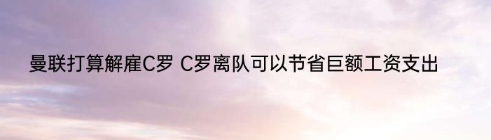 曼联打算解雇C罗 C罗离队可以节省巨额工资支出