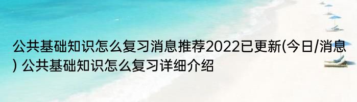 公共基础知识怎么复习消息推荐2022已更新(今日/消息) 公共基础知识怎么复习详细介绍