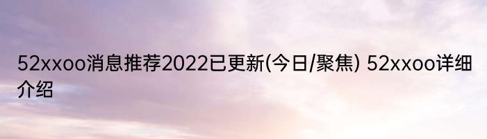 52xxoo消息推荐2022已更新(今日/聚焦) 52xxoo详细介绍