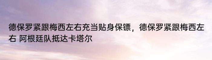 德保罗紧跟梅西左右充当贴身保镖，德保罗紧跟梅西左右 阿根廷队抵达卡塔尔