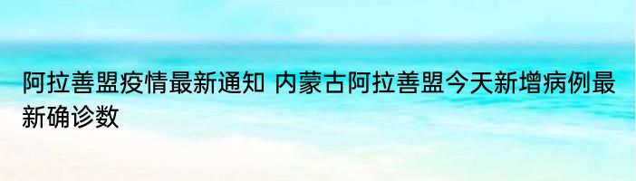 阿拉善盟疫情最新通知 内蒙古阿拉善盟今天新增病例最新确诊数