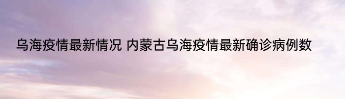 乌海疫情最新情况 内蒙古乌海疫情最新确诊病例数