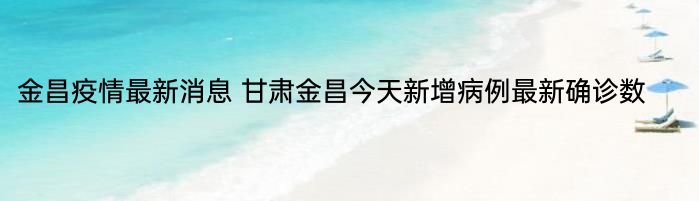 金昌疫情最新消息 甘肃金昌今天新增病例最新确诊数