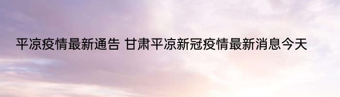 平凉疫情最新通告 甘肃平凉新冠疫情最新消息今天