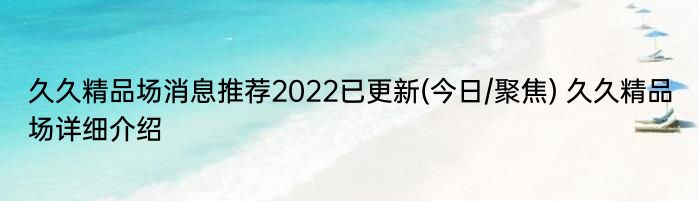 久久精品场消息推荐2022已更新(今日/聚焦) 久久精品场详细介绍