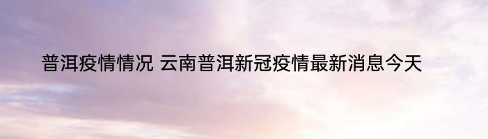 普洱疫情情况 云南普洱新冠疫情最新消息今天