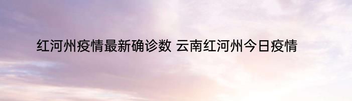 红河州疫情最新确诊数 云南红河州今日疫情