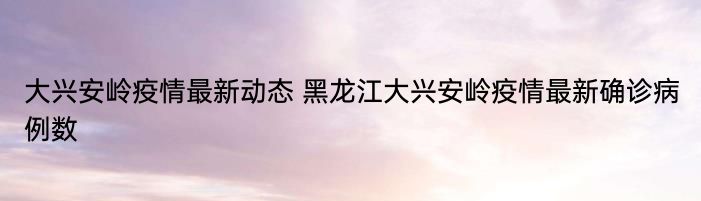 大兴安岭疫情最新动态 黑龙江大兴安岭疫情最新确诊病例数