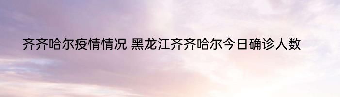 齐齐哈尔疫情情况 黑龙江齐齐哈尔今日确诊人数