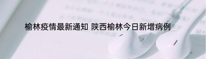 榆林疫情最新通知 陕西榆林今日新增病例