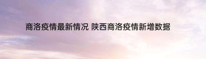 商洛疫情最新情况 陕西商洛疫情新增数据