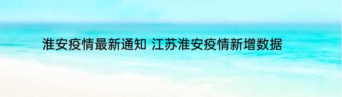 淮安疫情最新通知 江苏淮安疫情新增数据