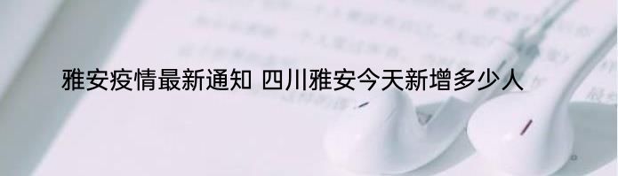 雅安疫情最新通知 四川雅安今天新增多少人