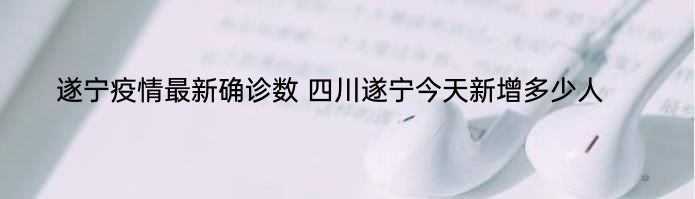 遂宁疫情最新确诊数 四川遂宁今天新增多少人